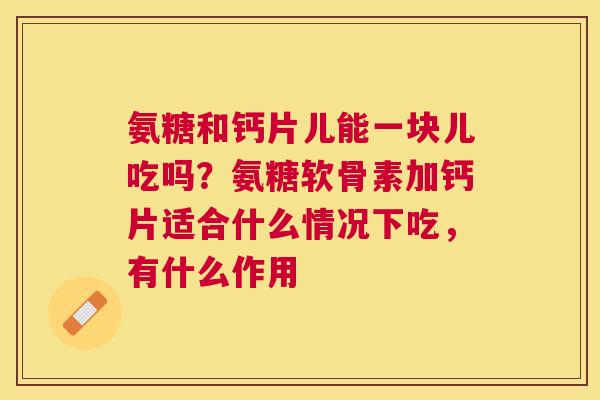 氨糖和钙片儿能一块儿吃吗？氨糖软骨素加钙片适合什么情况下吃，有什么作用