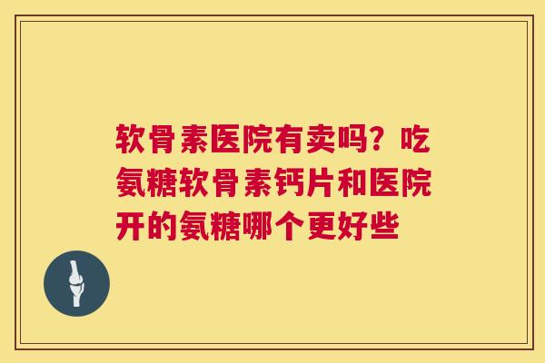 软骨素医院有卖吗？吃氨糖软骨素钙片和医院开的氨糖哪个更好些