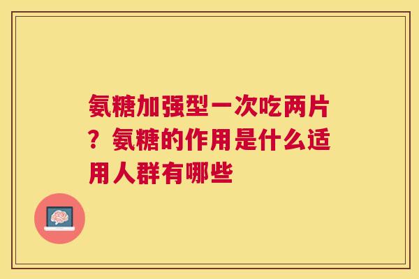 氨糖加强型一次吃两片？氨糖的作用是什么适用人群有哪些