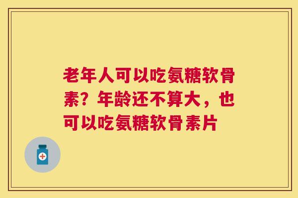 老年人可以吃氨糖软骨素？年龄还不算大，也可以吃氨糖软骨素片