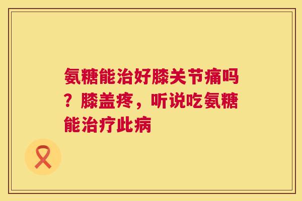 氨糖能治好膝关节痛吗？膝盖疼，听说吃氨糖能治疗此病