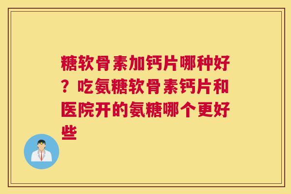糖软骨素加钙片哪种好？吃氨糖软骨素钙片和医院开的氨糖哪个更好些