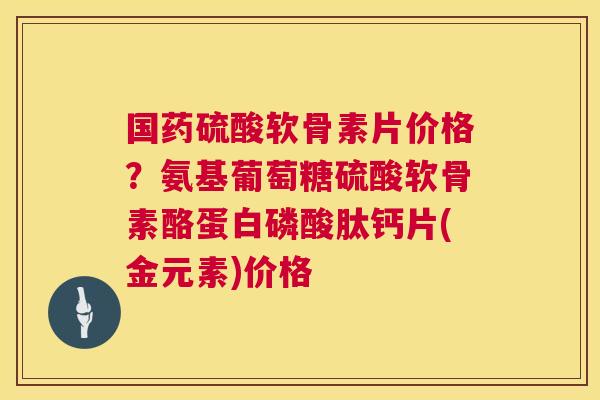 国药硫酸软骨素片价格？氨基葡萄糖硫酸软骨素酪蛋白磷酸肽钙片(金元素)价格