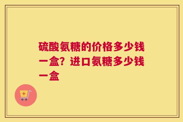 硫酸氨糖的价格多少钱一盒？进口氨糖多少钱一盒