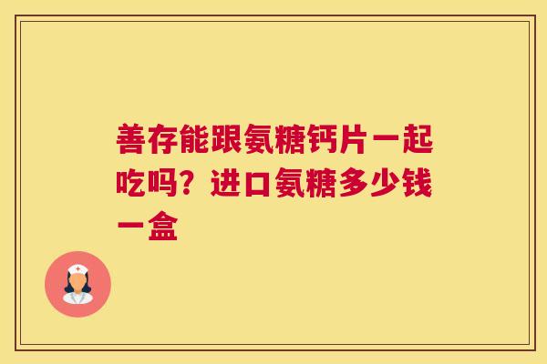 善存能跟氨糖钙片一起吃吗？进口氨糖多少钱一盒
