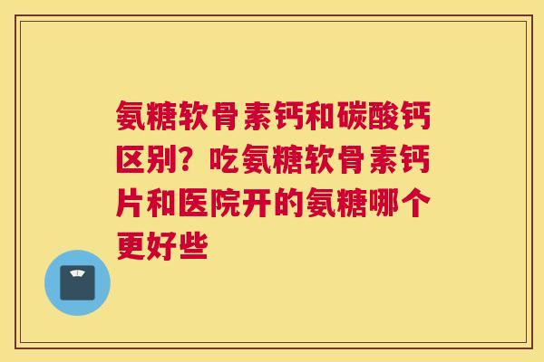 氨糖软骨素钙和碳酸钙区别?吃氨糖软骨素钙片和医院开的氨糖哪个更好些