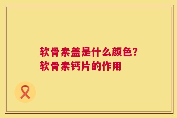 软骨素盖是什么颜色？软骨素钙片的作用