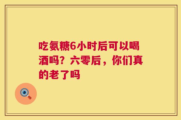 吃氨糖6小时后可以喝酒吗？六零后，你们真的老了吗