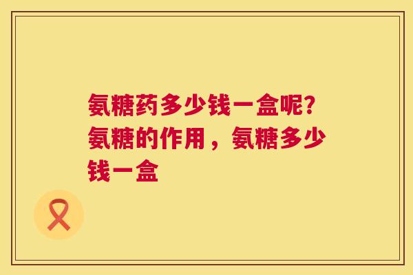 氨糖药多少钱一盒呢？氨糖的作用，氨糖多少钱一盒