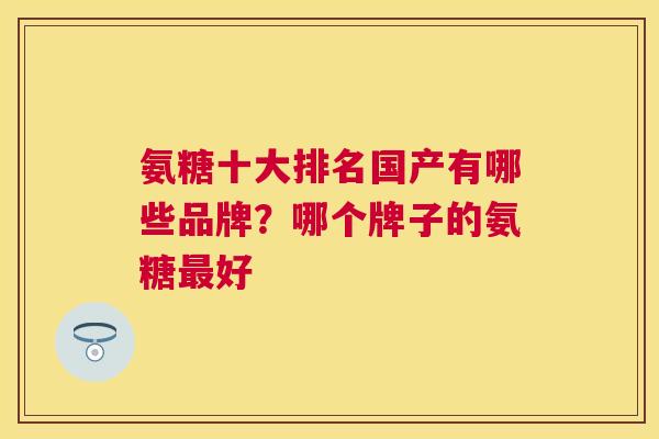 氨糖十大排名国产有哪些品牌?哪个牌子的氨糖好 氨糖十大排名国产有哪些品牌?哪个牌子的氨糖好