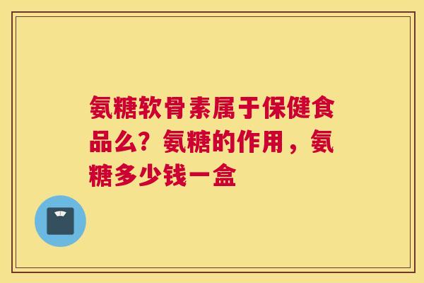 氨糖软骨素属于保健食品么？氨糖的作用，氨糖多少钱一盒