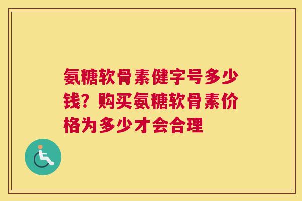 氨糖软骨素健字号多少钱？购买氨糖软骨素价格为多少才会合理