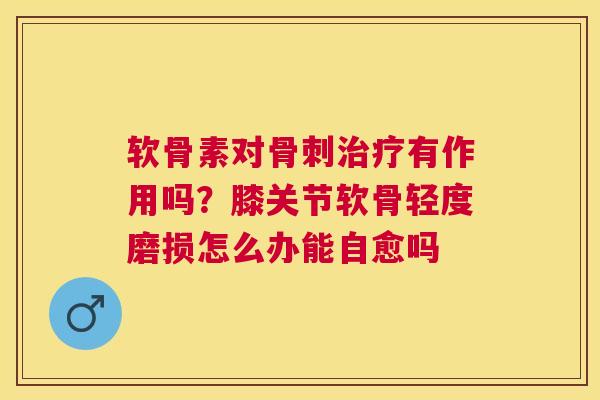 软骨素对骨刺治疗有作用吗？膝关节软骨轻度磨损怎么办能自愈吗