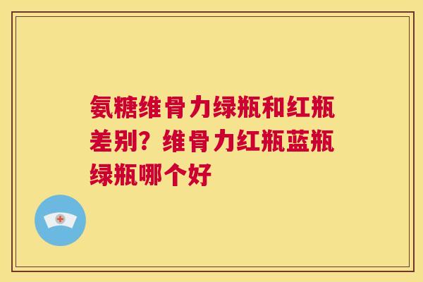 氨糖维骨力绿瓶和红瓶差别?维骨力红瓶蓝瓶绿瓶哪个好