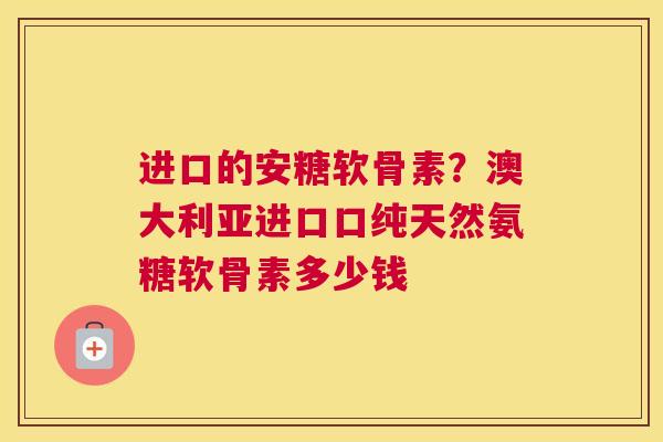 进口的安糖软骨素？澳大利亚进口口纯天然氨糖软骨素多少钱