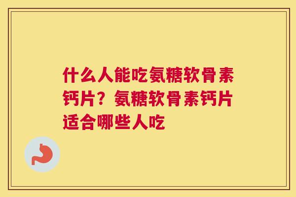 什么人能吃氨糖软骨素钙片？氨糖软骨素钙片适合哪些人吃