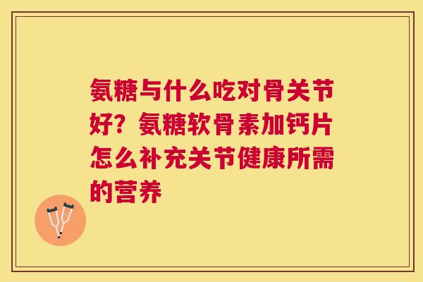 氨糖与什么吃对骨关节好？氨糖软骨素加钙片怎么补充关节健康所需的营养