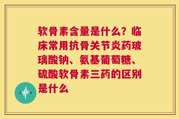 软骨素含量是什么？临床常用抗骨关节炎药玻璃酸钠、氨基葡萄糖、硫酸软骨素三药的区别是什么