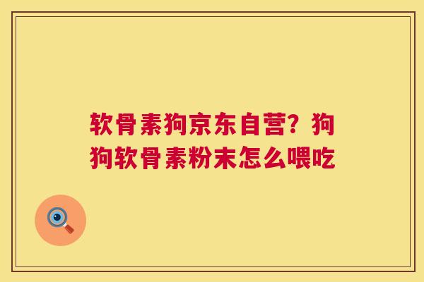 软骨素狗京东自营？狗狗软骨素粉末怎么喂吃