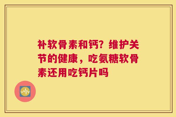 补软骨素和钙?维护关节的健康,吃氨糖软骨素还用吃钙片吗