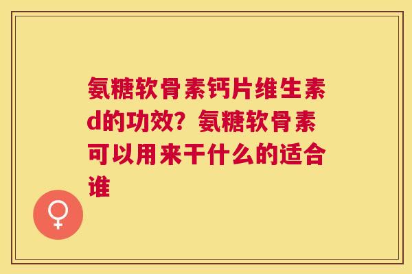 氨糖软骨素钙片维生素d的功效?氨糖软骨素可以用来干什么的适合谁