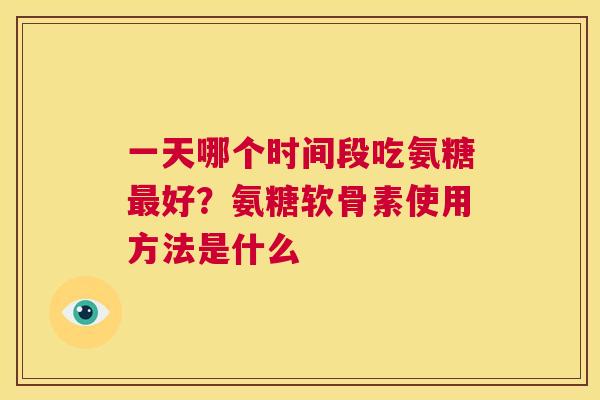 一天哪个时间段吃氨糖好？氨糖软骨素使用方法是什么
