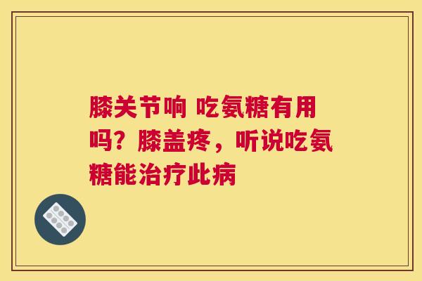 膝关节响 吃氨糖有用吗？膝盖疼，听说吃氨糖能治疗此病