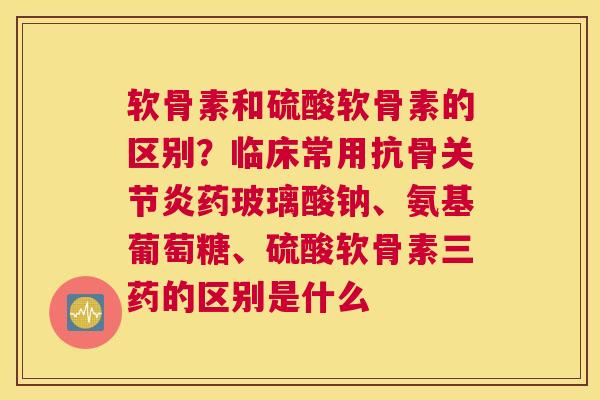 软骨素和硫酸软骨素的区别?临床常用抗骨关节炎药玻璃酸钠、氨基葡萄糖、硫酸软骨素三药的区别是什么