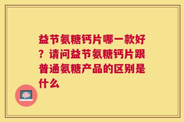益节氨糖钙片哪一款好？请问益节氨糖钙片跟普通氨糖产品的区别是什么