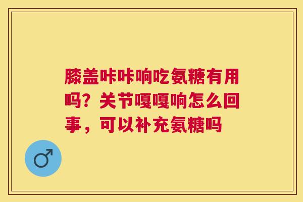 膝盖咔咔响吃氨糖有用吗？关节嘎嘎响怎么回事，可以补充氨糖吗