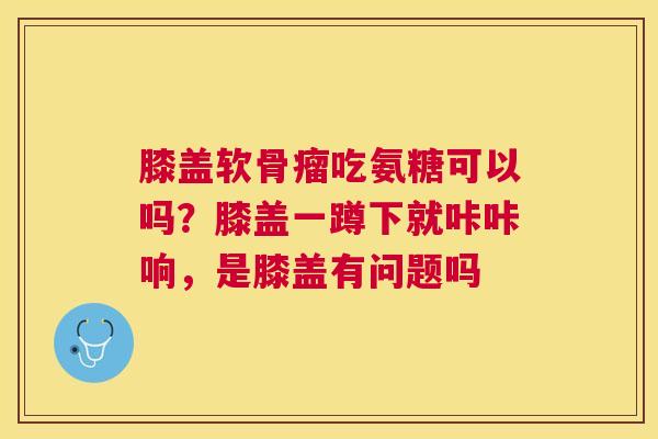膝盖软骨瘤吃氨糖可以吗？膝盖一蹲下就咔咔响，是膝盖有问题吗