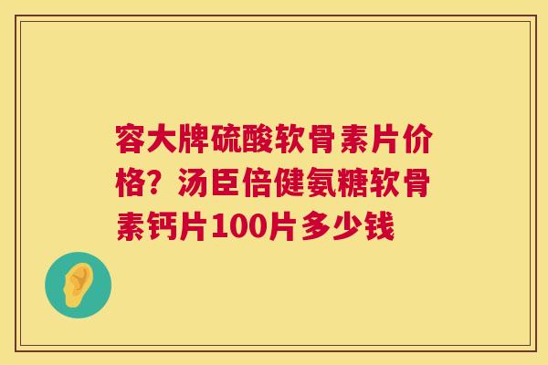 容大牌硫酸软骨素片价格？汤臣倍健氨糖软骨素钙片100片多少钱