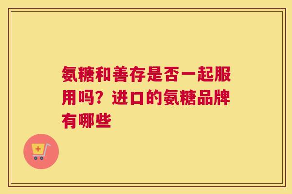 氨糖和善存是否一起服用吗?进口的氨糖品牌有哪些 氨糖和善存是否一起服用吗?进口的氨糖品牌有哪些