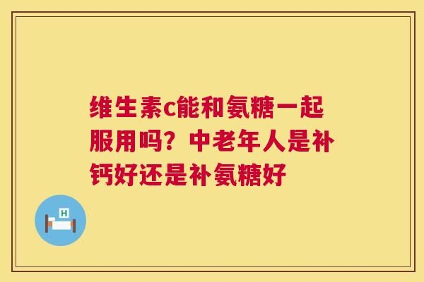 维生素c能和氨糖一起服用吗？中老年人是补钙好还是补氨糖好