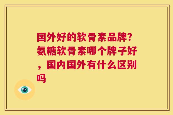 国外好的软骨素品牌？氨糖软骨素哪个牌子好，国内国外有什么区别吗