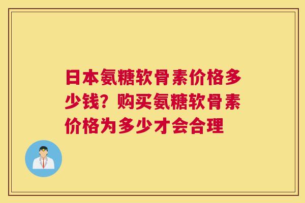 日本氨糖软骨素价格多少钱？购买氨糖软骨素价格为多少才会合理