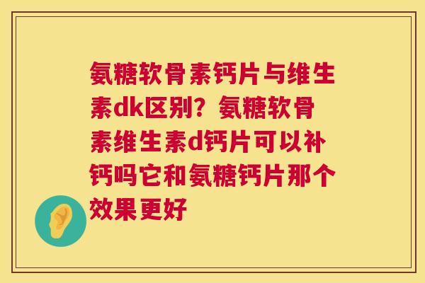 氨糖软骨素钙片与维生素dk区别？氨糖软骨素维生素d钙片可以补钙吗它和氨糖钙片那个效果更好
