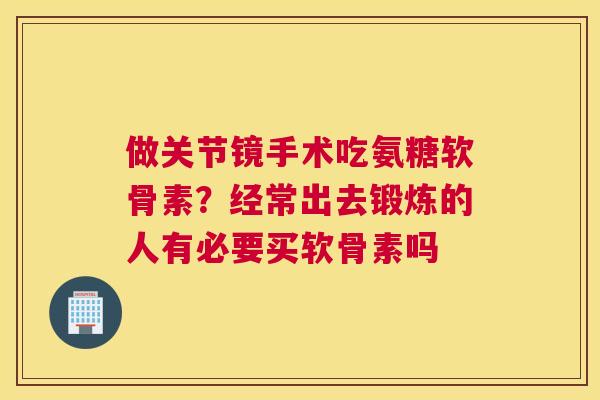 做关节镜手术吃氨糖软骨素？经常出去锻炼的人有必要买软骨素吗