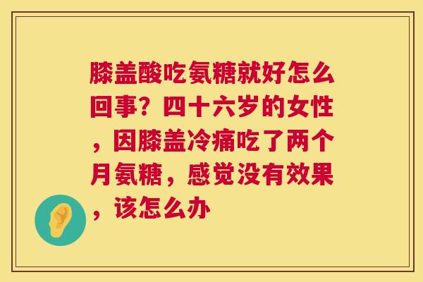 膝盖酸吃氨糖就好怎么回事?四十六岁的女性,因膝盖冷痛吃了两个月氨糖,感觉没有效果,该怎么办