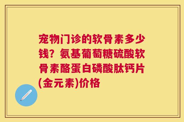 宠物门诊的软骨素多少钱？氨基葡萄糖硫酸软骨素酪蛋白磷酸肽钙片(金元素)价格