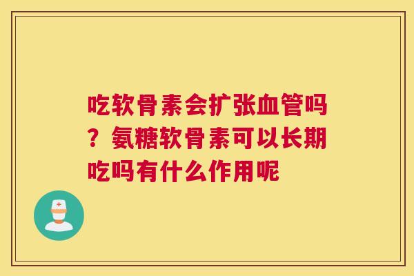 吃软骨素会扩张血管吗？氨糖软骨素可以长期吃吗有什么作用呢