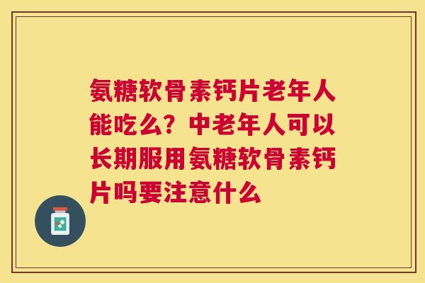 氨糖软骨素钙片老年人能吃么？中老年人可以长期服用氨糖软骨素钙片吗要注意什么