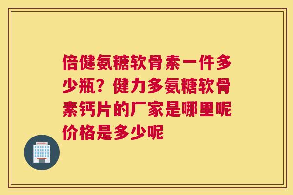 倍健氨糖软骨素一件多少瓶？健力多氨糖软骨素钙片的厂家是哪里呢价格是多少呢
