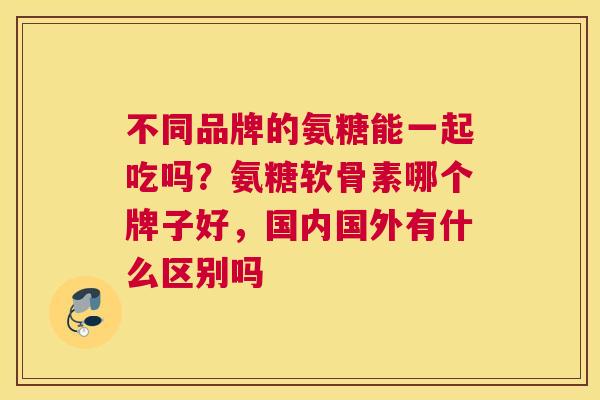 不同品牌的氨糖能一起吃吗？氨糖软骨素哪个牌子好，国内国外有什么区别吗