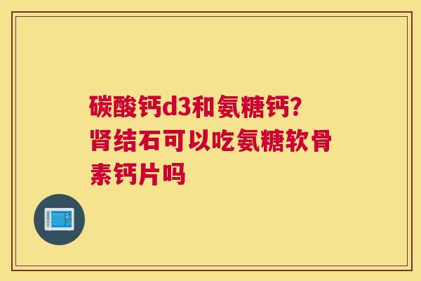 碳酸钙d3和氨糖钙？肾结石可以吃氨糖软骨素钙片吗