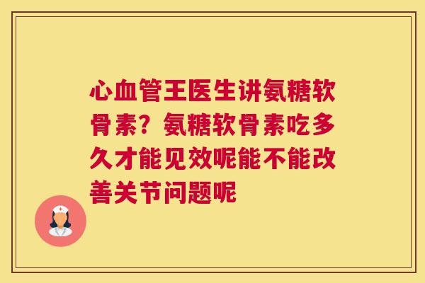 心血管王医生讲氨糖软骨素？氨糖软骨素吃多久才能见效呢能不能改善关节问题呢