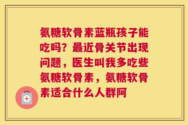 氨糖软骨素蓝瓶孩子能吃吗？最近骨关节出现问题，医生叫我多吃些氨糖软骨素，氨糖软骨素适合什么人群阿