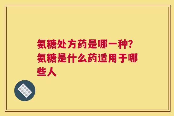 氨糖处方药是哪一种？氨糖是什么药适用于哪些人