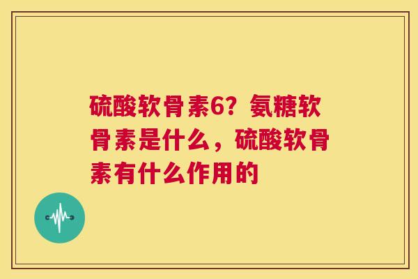 硫酸软骨素6？氨糖软骨素是什么，硫酸软骨素有什么作用的