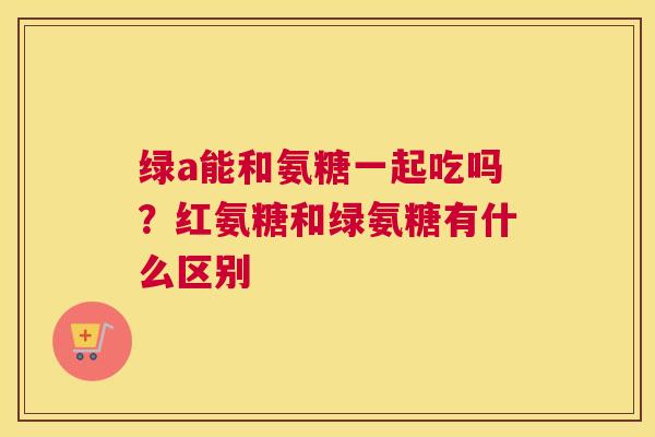 绿a能和氨糖一起吃吗？红氨糖和绿氨糖有什么区别